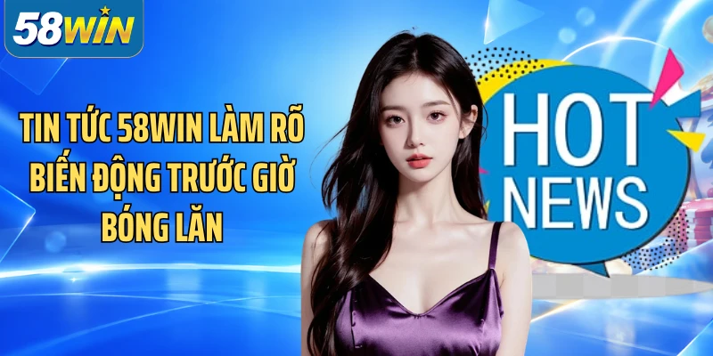 Tin tức 58WIN làm rõ biến động trước giờ bóng lăn